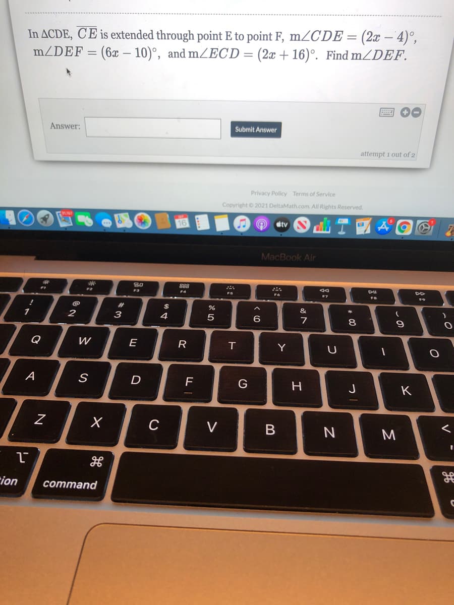 In ACDE, C'E is extended through point E to point F, mZC'DE = (2x – 4)°,
m/DEF =
(6x – 10)°, and mZECD
(2x + 16)°. Find mZDEF.
Answer:
Submit Answer
attempt 1 out of 2
Privacy Policy Terms of Service
Copyright © 2021 DeltaMath.com. All Rights Reserved.
16
tv
MacBook Air
80
888
DII
DD
F3
F4
FS
F7
23
2$
&
1
2
3
4
6
8
Q
E
R
T
Y
A
D
G
J
K
C
V
rion
соmmand
しの
