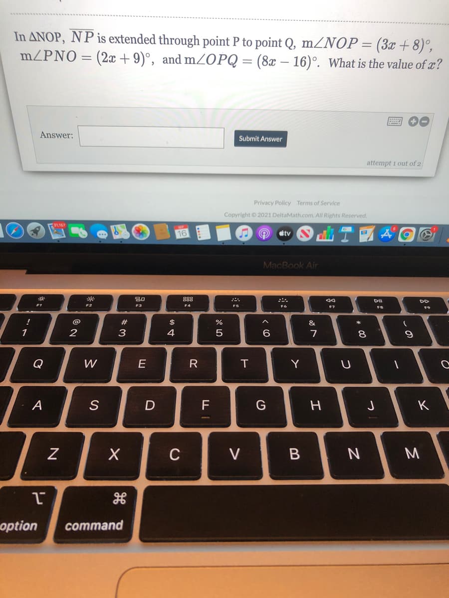 In ANOP, NP is extended through point P to point Q, mZNOP=(3æ + 8)°,
mZPNO = (2x +9)°, and mZOPQ = (8x – 16)°. What is the value of æ?
Answer:
Submit Answer
attempt 1 out of 2
Privacy Policy Terms of Service
Copyright © 2021 DeltaMath.com. All Rights Reserved.
31,157
tv
MacBook Air
888
DII
F2
F3
F4
F5
F6
F7
FB
F9
@
$
%
3
4
9.
Q
W
R
IT
Y
A
G
K
C
V
M
option
command
つ
つ
エ
* LO
の
