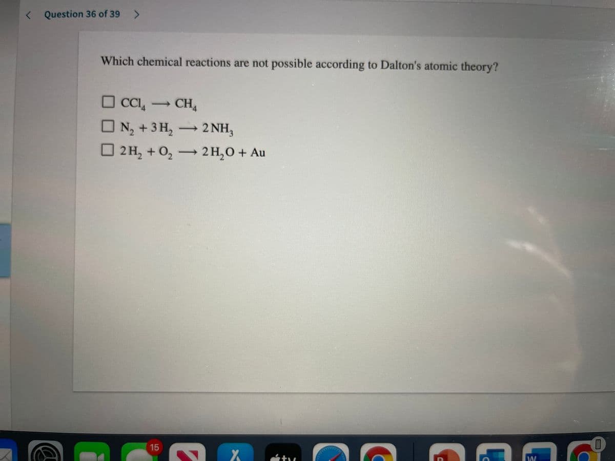 < Question 36 of 39
Which chemical reactions are not possible according to Dalton's atomic theory?
O CCI, -
→CH4
N2 +3 H, 2NH,
2 H, + 0, —2н,О + Au
15
