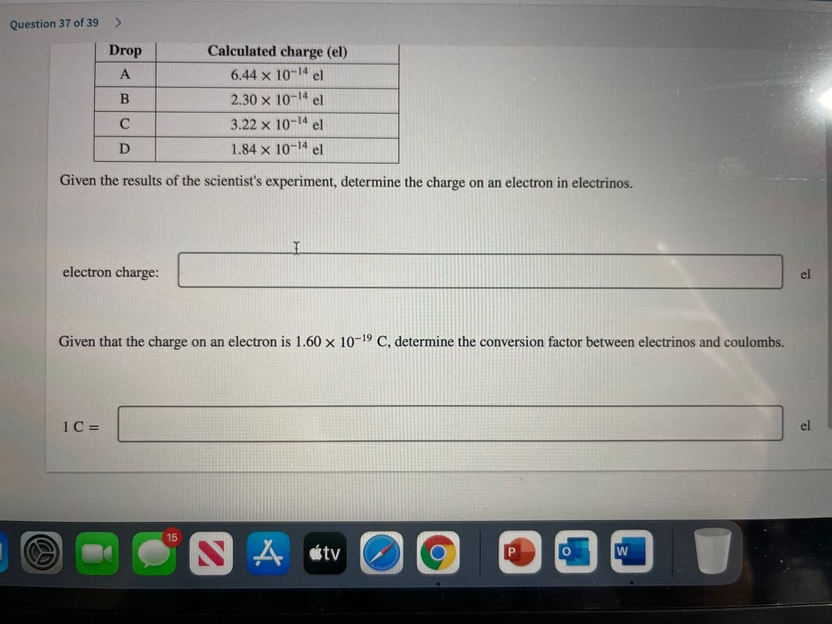 Question 37 of 39
Drop
Calculated charge (el)
6.44 x 10-14 el
2.30 x 10-14 el
C
3.22 x 10-14 el
1.84 x 10-14 el
Given the results of the scientist's experiment, determine the charge on an electron in electrinos.
electron charge:
el
Given that the charge on an electron is 1.60 x 10-19 C, determine the conversion factor between electrinos and coulombs.
1C =
el
15
A tv
P
w
