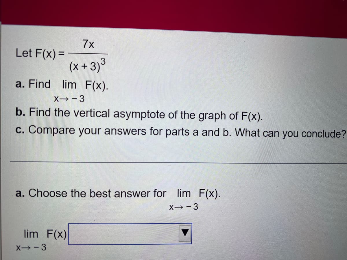 7x
Let F(x)=
(x+3)³
a. Find lim F(x).
X→-3
b. Find the vertical asymptote of the graph of F(x).
c. Compare your answers for parts a and b. What can you conclude?
a. Choose the best answer for lim F(x).
X→-3
lim F(x)
X--3