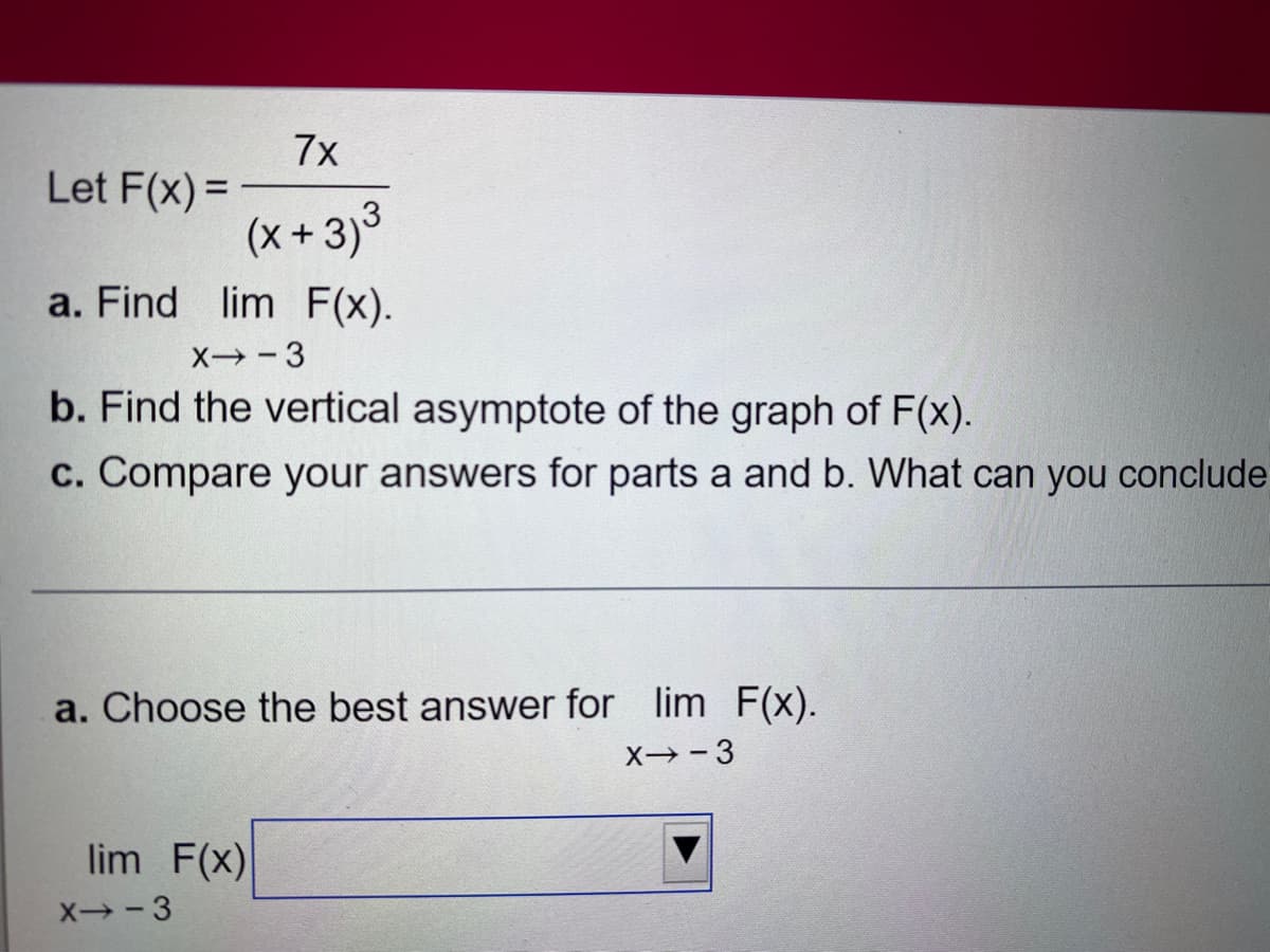 7x
(x+3)³
a. Find lim F(x).
X-3
b. Find the vertical asymptote of the graph of F(x).
c. Compare your answers for parts a and b. What can you conclude
Let F(x)=
a. Choose the best answer for lim F(x).
X-3
lim F(x)
X--3