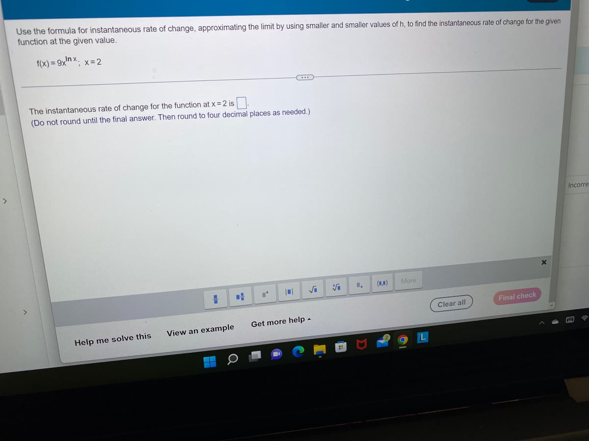 >
Use the formula for instantaneous rate of change, approximating the limit by using smaller and smaller values of h, to find the instantaneous rate of change for the given
function at the given value.
f(x)=9xnx; x = 2
The instantaneous rate of change for the function at x = 2 is
(Do not round until the final answer. Then round to four decimal places as needed.)
Help me solve this
H
View an example
CH
I'
√₁
Get more help.
Vi
I,
(0,0)
More
L
Clear all
Final check
Incorre