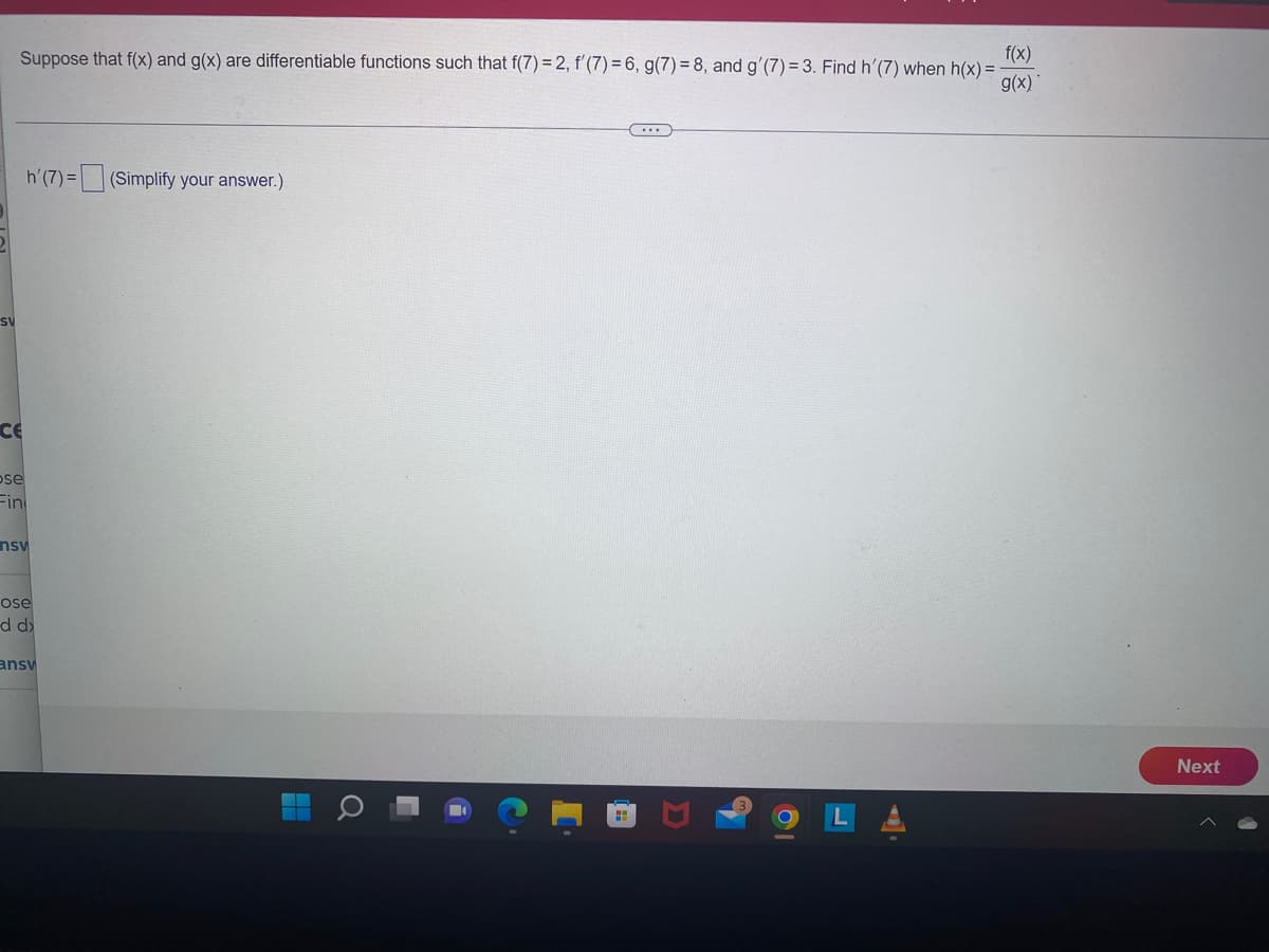 SV
f(x)
Suppose that f(x) and g(x) are differentiable functions such that f(7) = 2, f'(7) = 6, g(7) = 8, and g'(7) = 3. Find h'(7) when h(x) = -
g(x)
CE
pose
Fin
h'(7)= (Simplify your answer.)
nsv
ose
d d
ansv
о
☐
Next