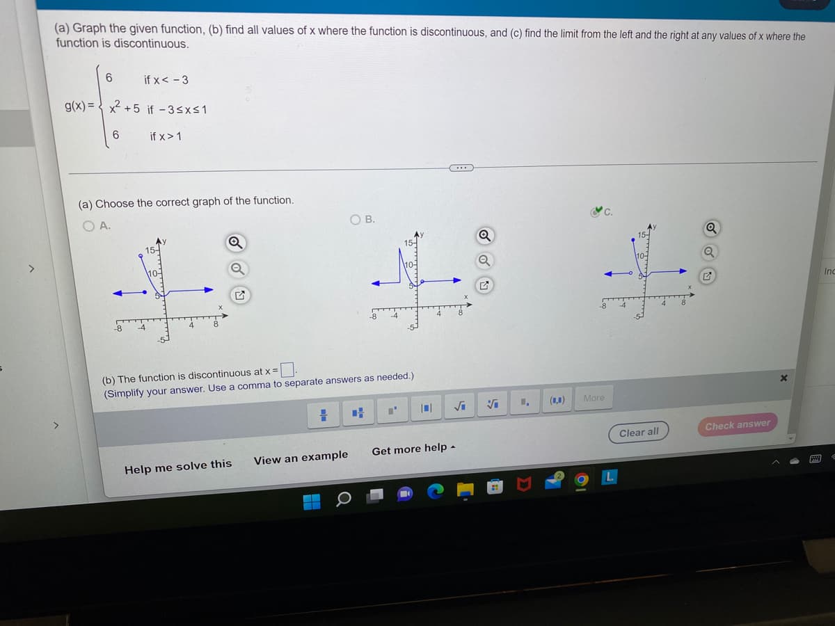 (a) Graph the given function, (b) find all values of x where the function is discontinuous, and (c) find the limit from the left and the right at any values of x where the
function is discontinuous.
6
g(x)=x²+5 if -3≤x≤1
if x>1
6
if x < -3
(a) Choose the correct graph of the function.
OA
-8
Q
(b) The function is discontinuous at x =
(Simplify your answer. Use a comma to separate answers as needed.)
Help me solve this
OB.
View an example
-
= CH "'
Get more help.
Vi 1,
More
Clear all
Q
Q
Check answer
X
P
Inc