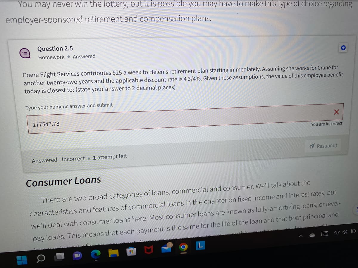 You may never win the lottery, but it is possible you may have to make this type of choice regarding
employer-sponsored retirement and compensation plans.
Question 2.5
Homework Answered
Crane Flight Services contributes $25 a week to Helen's retirement plan starting immediately. Assuming she works for Crane for
another twenty-two years and the applicable discount rate is 4 3/4%. Given these assumptions, the value of this employee benefit
today is closest to: (state your answer to 2 decimal places)
Type your numeric answer and submit
177547.78
Answered-Incorrect 1 attempt left
X
You are incorrect
Resubmit
Consumer Loans
There are two broad categories of loans, commercial and consumer. We'll talk about the
characteristics and features of commercial loans in the chapter on fixed income and interest rates, but
we'll deal with consumer loans here. Most consumer loans are known as fully-amortizing loans, or level-
pay loans. This means that each payment is the same for the life of the loan and that both principal and
**
H