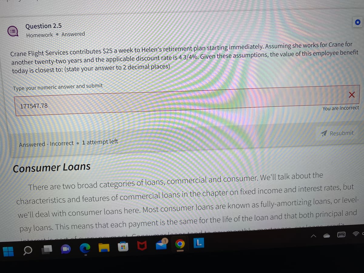 :=
Question 2.5
Homework Answered
Crane Flight Services contributes $25 a week to Helen's retirement plan starting immediately. Assuming she works for Crane for
another twenty-two years and the applicable discount rate is 4 3/4%. Given these assumptions, the value of this employee benefit
today is closest to: (state your answer to 2 decimal places)
Type your numeric answer and submit
177547.78
Answered - Incorrect 1 attempt left
X
H
You are incorrect
Resubmit
Consumer Loans
There are two broad categories of loans, commercial and consumer. We'll talk about the
characteristics and features of commercial loans in the chapter on fixed income and interest rates, but
we'll deal with consumer loans here. Most consumer loans are known as fully-amortizing loans, or level-
pay loans. This means that each payment is the same for the life of the loan and that both principal and
C