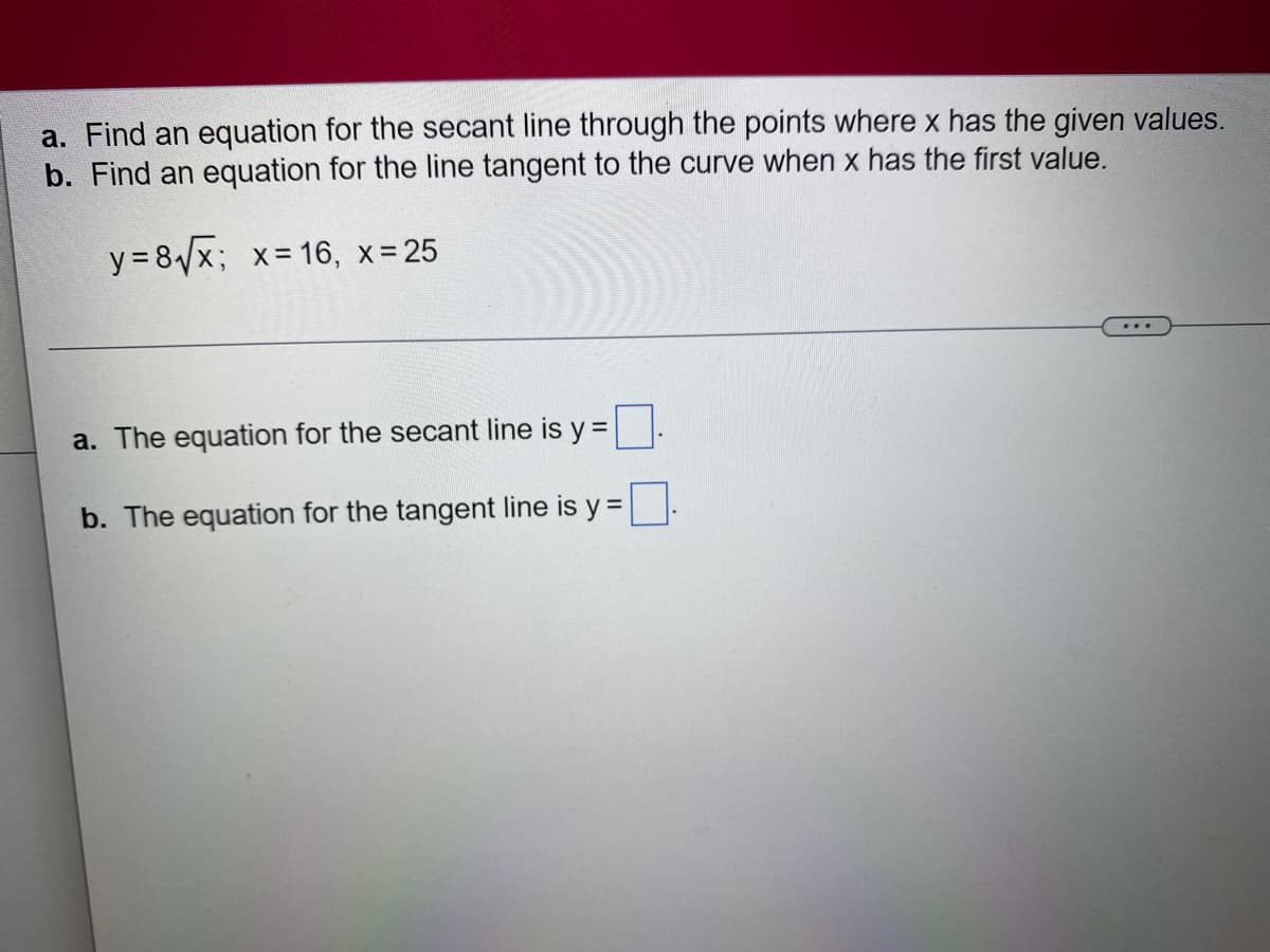 a. Find an equation for the secant line through the points where x has the given values.
b. Find an equation for the line tangent to the curve when x has the first value.
y = 8√√x; x = 16, x = 25
a. The equation for the secant line is y =
b. The equation for the tangent line is y =