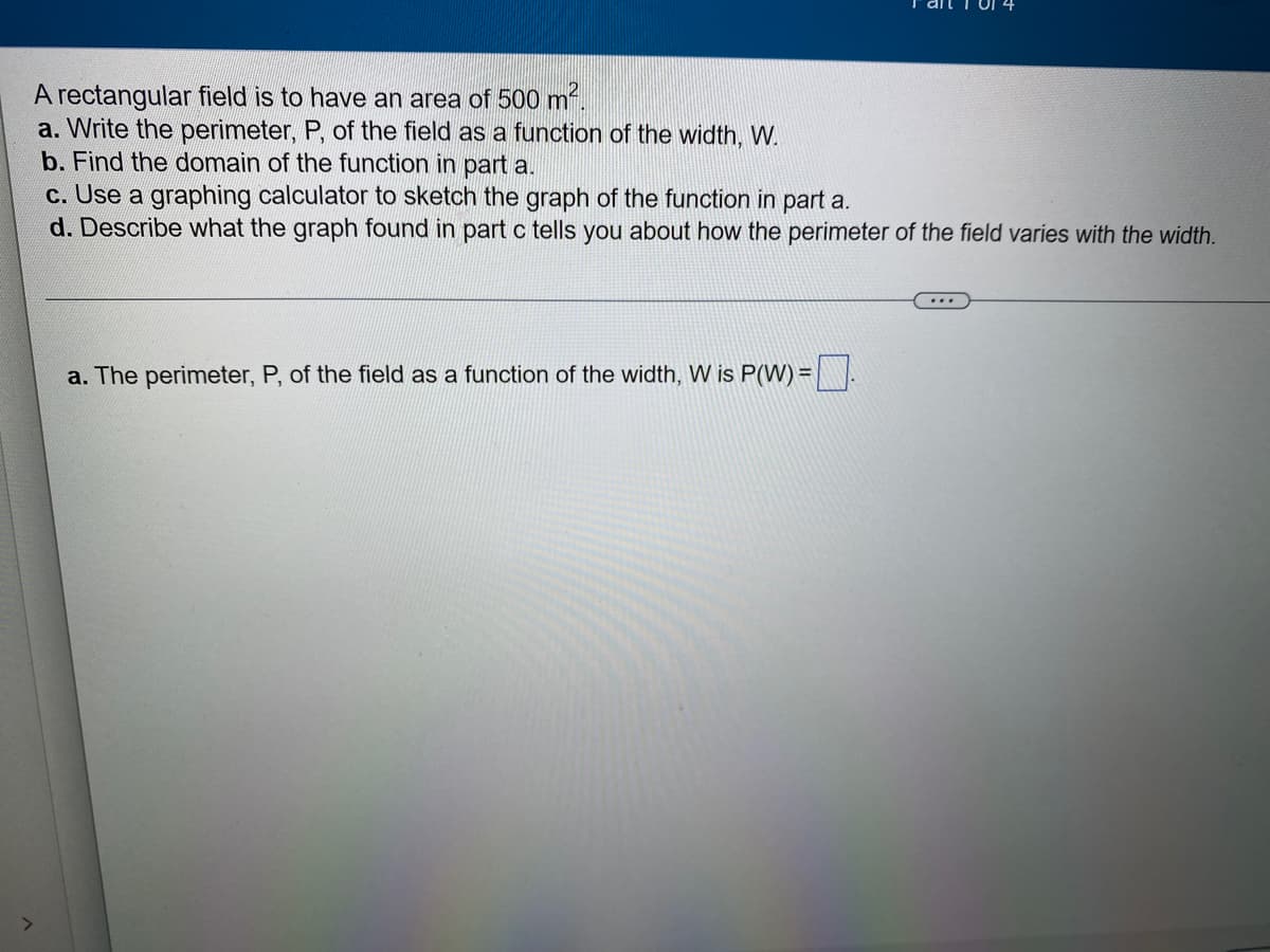 A rectangular field is to have an area of 500 m².
a. Write the perimeter, P, of the field as a function of the width, W.
b. Find the domain of the function in part a.
c. Use a graphing calculator to sketch the graph of the function in part a.
d. Describe what the graph found in part c tells you about how the perimeter of the field varies with the width.
a. The perimeter, P, of the field as a function of the width, W is P(W) =