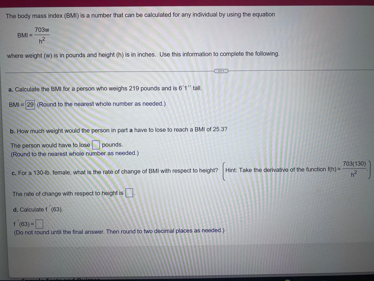 The body mass index (BMI) is a number that can be calculated for any individual by using the equation
703w
h²
where weight (w) is in pounds and height (h) is in inches. Use this information to complete the following.
BMI =
a. Calculate the BMI for a person who weighs 219 pounds and is 6'1" tall.
BMI = 29 (Round to the nearest whole number as needed.)
(...)
b. How much weight would the person in part a have to lose to reach a BMI of 25.3?
The person would have to lose
pounds.
(Round to the nearest whole number as needed.)
c. For a 130-lb. female, what is the rate of change of BMI with respect to height?
The rate of change with respect to height is.
d. Calculate f (63).
f'(63) =
(Do not round until the final answer. Then round to two decimal places as needed.)
Hint: Take the derivative of the function f(h) =
703(130)
h²