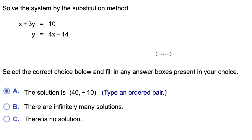 Solve the system by the substitution method.
x + 3y = 10
y = 4x - 14
Select the correct choice below and fill in any answer boxes present in your choice.
A. The solution is (40,- 10). (Type an ordered pair.)
B. There are infinitely many solutions.
C. There is no solution.