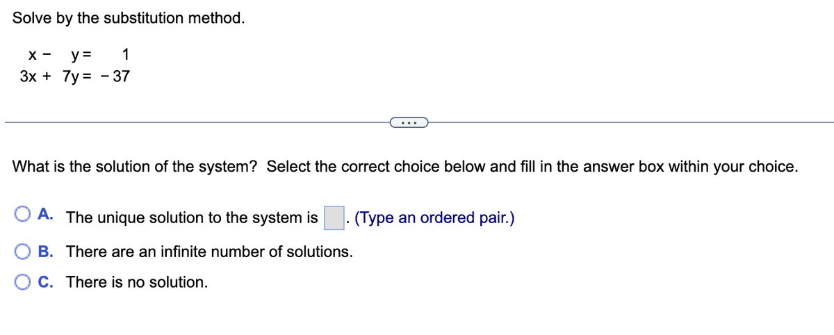 Solve by the substitution method.
X- y =
1
3x + 7y=-37
What is the solution of the system? Select the correct choice below and fill in the answer box within your choice.
O A. The unique solution to the system is
(Type an ordered pair.)
B. There are an infinite number of solutions.
OC. There is no solution.