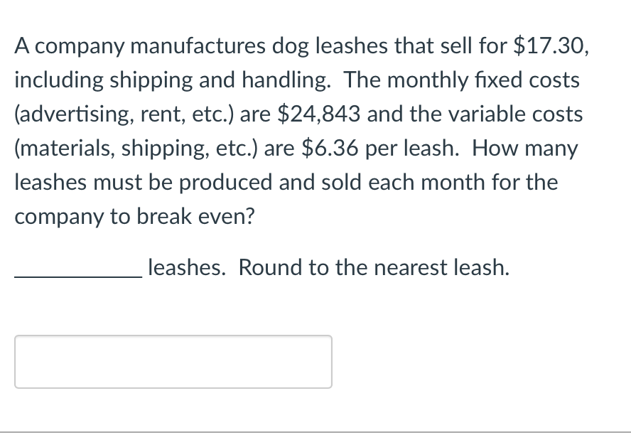 A company manufactures dog leashes that sell for $17.30,
including shipping and handling. The monthly fixed costs
(advertising, rent, etc.) are $24,843 and the variable costs
(materials, shipping, etc.) are $6.36 per leash. How many
leashes must be produced and sold each month for the
company to break even?
leashes. Round to the nearest leash.