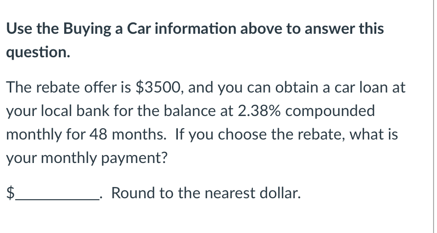 Use the Buying a Car information above to answer this
question.
The rebate offer is $3500, and you can obtain a car loan at
your local bank for the balance at 2.38% compounded
monthly for 48 months. If you choose the rebate, what is
your monthly payment?
Round to the nearest dollar.