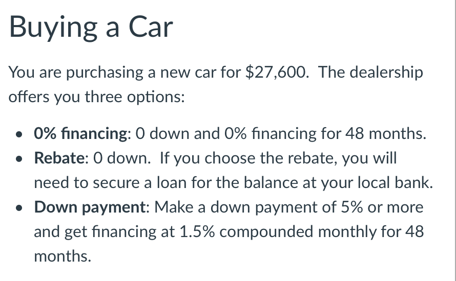 Buying a Car
You are purchasing a new car for $27,600. The dealership
offers you three options:
• 0% financing: 0 down and 0% financing for 48 months.
• Rebate: 0 down. If you choose the rebate, you will
need to secure a loan for the balance at your local bank.
• Down payment: Make a down payment of 5% or more
and get financing at 1.5% compounded monthly for 48
months.