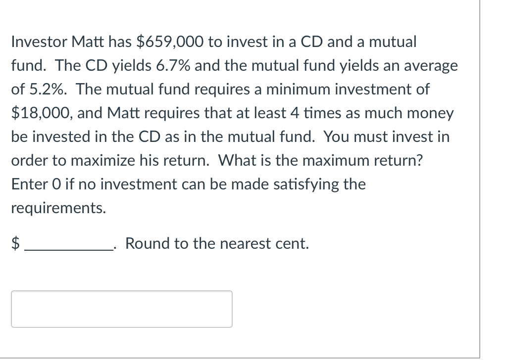 Investor Matt has $659,000 to invest in a CD and a mutual
fund. The CD yields 6.7% and the mutual fund yields an average
of 5.2%. The mutual fund requires a minimum investment of
$18,000, and Matt requires that at least 4 times as much money
be invested in the CD as in the mutual fund. You must invest in
order to maximize his return. What is the maximum return?
Enter O if no investment can be made satisfying the
requirements.
$
Round to the nearest cent.