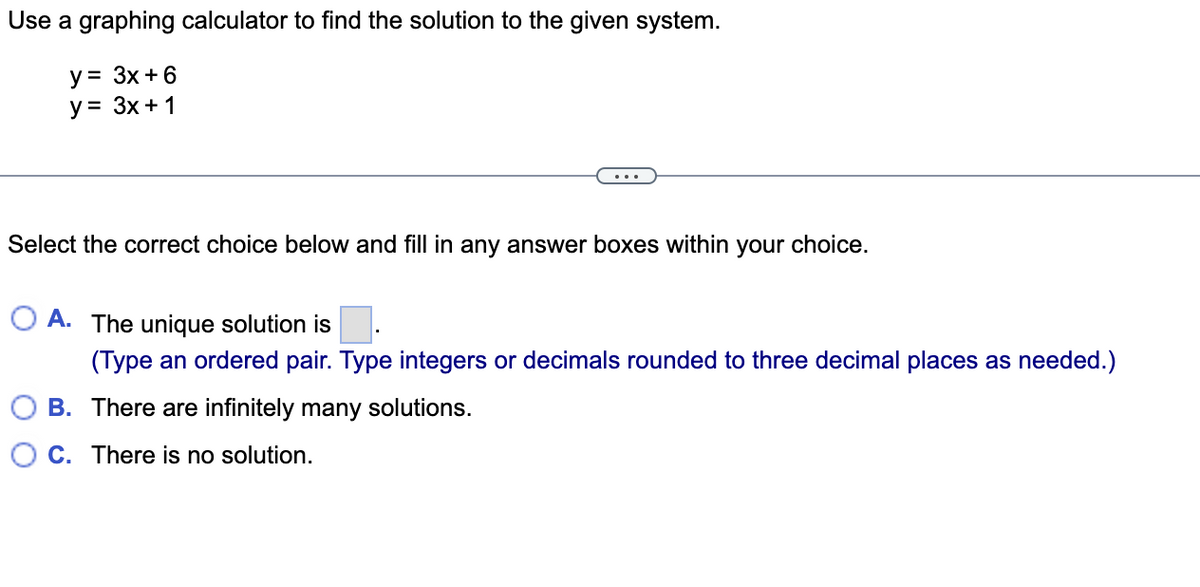 Use a graphing calculator to find the solution to the given system.
y = 3x + 6
y = 3x + 1
Select the correct choice below and fill in any answer boxes within your choice.
O A. The unique solution is
(Type an ordered pair. Type integers or decimals rounded to three decimal places as needed.)
B.
There are infinitely many solutions.
C. There is no solution.