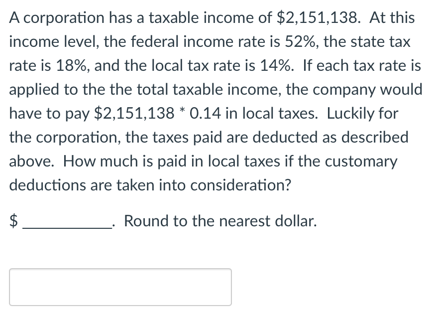 A corporation has a taxable income of $2,151,138. At this
income level, the federal income rate is 52%, the state tax
rate is 18%, and the local tax rate is 14%. If each tax rate is
applied to the the total taxable income, the company would
have to pay $2,151,138 * 0.14 in local taxes. Luckily for
the corporation, the taxes paid are deducted as described
above. How much is paid in local taxes if the customary
deductions are taken into consideration?
Round to the nearest dollar.
LA
$