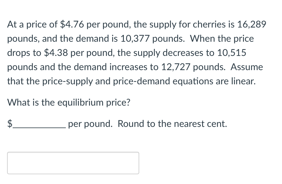 At a price of $4.76 per pound, the supply for cherries is 16,289
pounds, and the demand is 10,377 pounds. When the price
drops to $4.38 per pound, the supply decreases to 10,515
pounds and the demand increases to 12,727 pounds. Assume
that the price-supply and price-demand equations are linear.
What is the equilibrium price?
per pound. Round to the nearest cent.
LA