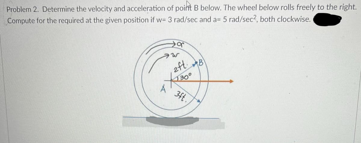 Problem 2. Determine the velocity and acceleration of point B below. The wheel below rolls freely to the right.
Compute for the required at the given position if w= 3 rad/sec and a= 5 rad/sec2, both clockwise.
2ft.
B
Me
A 3ft.,

