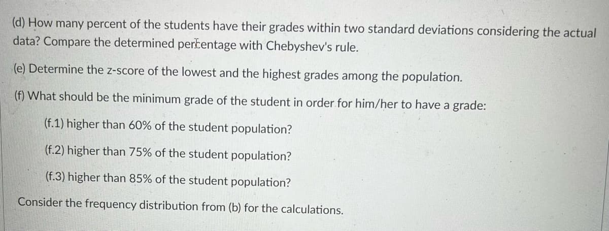 (d) How many percent of the students have their grades within two standard deviations considering the actual
data? Compare the determined perkentage with Chebyshev's rule.
(e) Determine the z-score of the lowest and the highest grades among the population.
(f) What should be the minimum grade of the student in order for him/her to have a grade:
(f.1) higher than 60% of the student population?
(f.2) higher than 75% of the student population?
(f.3) higher than 85% of the student population?
Consider the frequency distribution from (b) for the calculations.
