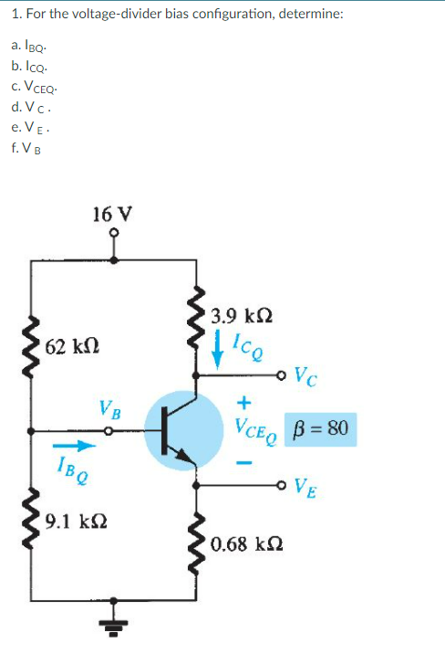 1. For the voltage-divider bias configuration, determine:
a. IBQ:
b. Icq.
c. VCEQ-
d. Vc.
e. VE -
f. VB
16 V
3.9 k2
ICQ
62 kN
Vc
+
VB
VCEQ
B = 80
IBQ
VE
9.1 k2
0.68 k2
