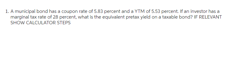 1. A municipal bond has a coupon rate of 5.83 percent and a YTM of 5.53 percent. If an investor has a
marginal tax rate of 28 percent, what is the equivalent pretax yield on a taxable bond? IF RELEVANT
SHOW CALCULATOR STEPS