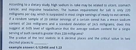 According to a dietary study. high sodium in take may be related to ucers. stomach
cancer. and migraine headaches. The human requirement for salt is only 220
milligrams per day. which is surpassed in most single servings of ready-to-eat cereals.
If a random sample of 20 similar servings of a certain cereal has a mean sodium
content of 244 milligrams and a standard devlation of 24.5 miligrams, does this
suggest at 0.05 level of significance that the average sodlum content for a single
serving of such cereal is greater than 220 milligrams?
The p-value of the test statistic in 6 decimal places and the critical value in two
decimal places is:
example answer: 0.123456 and 1.23
