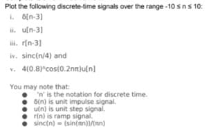 Plot the following discrete-time signals over the range -10 sns 10:
i. 6[n-3]
ii. u[n-3]
iii. r[n-3]
iv. sinc(n/4) and
v. 4(0.8)°cos(0.2nm)u[n]
You may note that:
'n' is the notation for discrete time.
6(n) is unit impulse signal.
u(n) is unit step signal.
r(n) is ramp signal.
sinc(n) = (sin(nn))/(nn)
