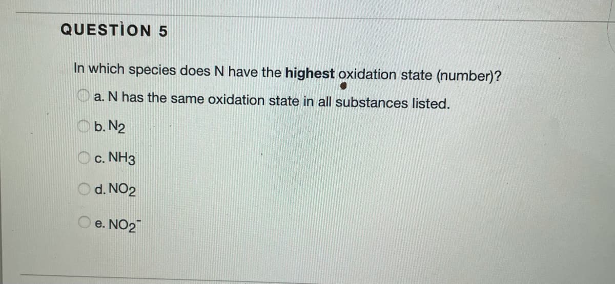 QUESTION 5
In which species does N have the highest oxidation state (number)?
a. N has the same oxidation state in all substances listed.
O b. N2
O c. NH3
d. NO2
e. NO2
