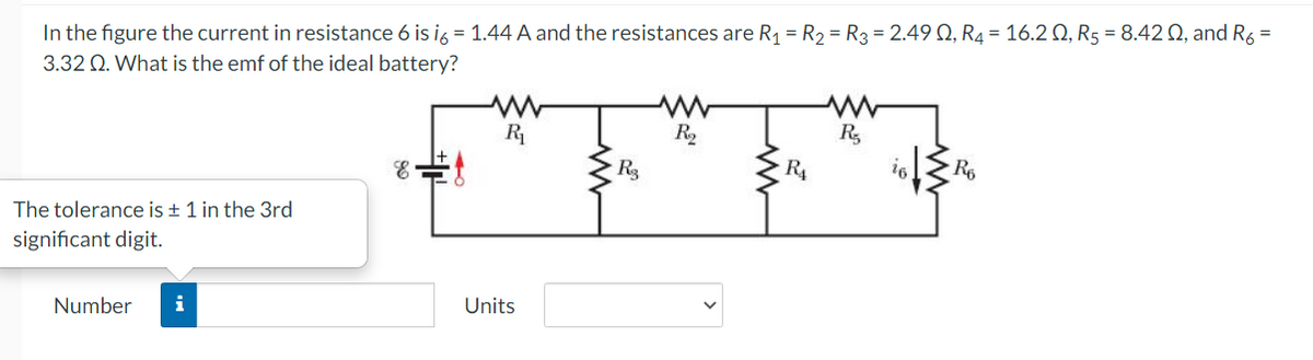 In the figure the current in resistance 6 is ig = 1.44 A and the resistances are R1 = R2 = R3 = 2.49 Q, R4 = 16.2 Q, R5 = 8.42 0, and Ré =
3.32 Q. What is the emf of the ideal battery?
R
R2
R,
R4
The tolerance is + 1 in the 3rd
significant digit.
Number
i
Units
