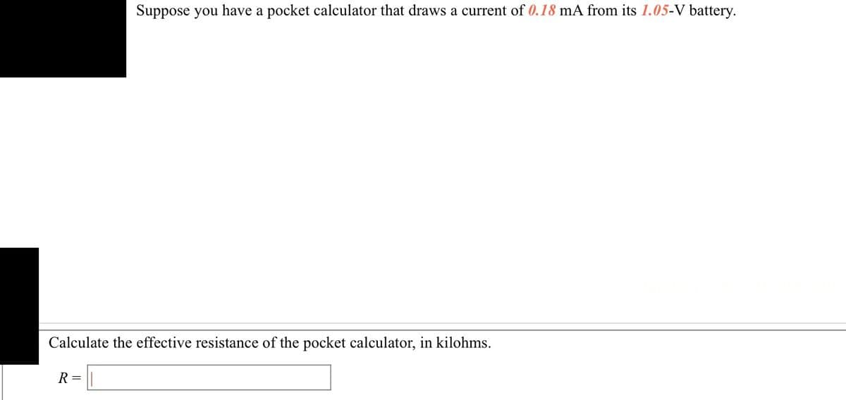 Suppose you have a pocket calculator that draws a current of 0.18 mA from its 1.05-V battery.
Calculate the effective resistance of the pocket calculator, in kilohms.
R=