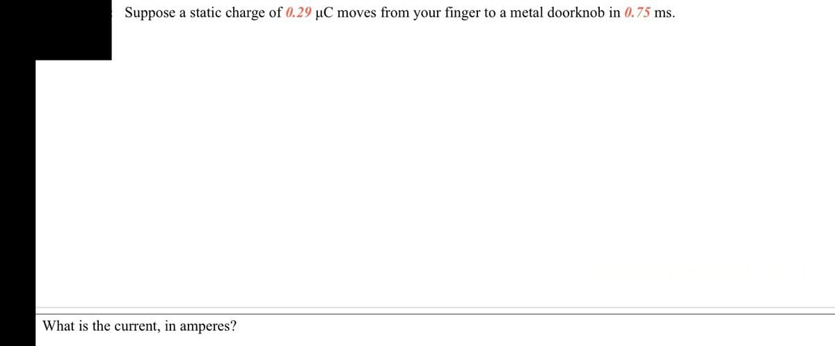 Suppose a static charge of 0.29 µC moves from your finger to a metal doorknob in 0.75 ms.
What is the current, in amperes?