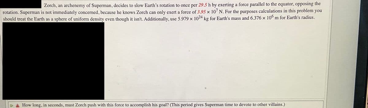 Zorch, an archenemy of Superman, decides to slow Earth's rotation to once per 29.5 h by exerting a force parallel to the equator, opposing the
rotation. Superman is not immediately concerned, because he knows Zorch can only exert a force of 3.95 x 107 N. For the purposes calculations in this problem you
should treat the Earth as a sphere of uniform density even though it isn't. Additionally, use 5.979 x 1024 kg for Earth's mass and 6.376 x 106 m for Earth's radius.
How long, in seconds, must Zorch push with this force to accomplish his goal? (This period gives Superman time to devote to other villains.)