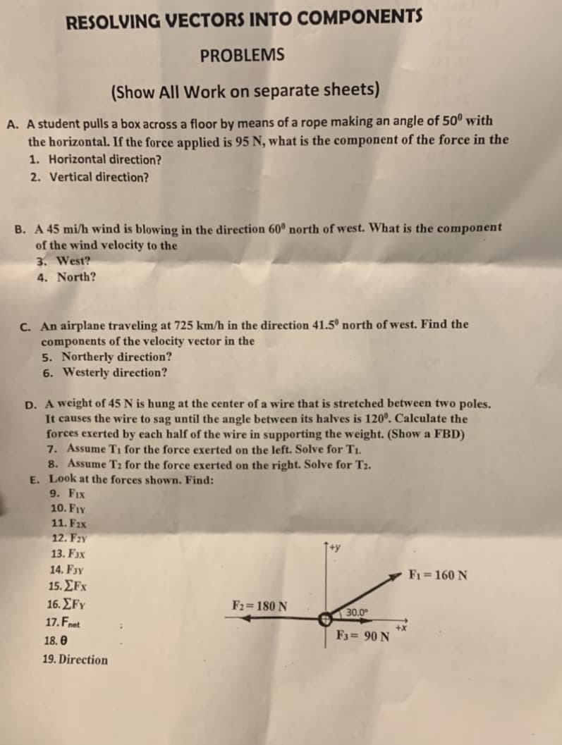 RESOLVING VECTORS INTO COMPONENTS
PROBLEMS
(Show All Work on separate sheets)
A. A student pulls a box across a floor by means of a rope making an angle of 50º with
the horizontal. If the force applied is 95 N, what is the component of the force in the
1. Horizontal direction?
2. Vertical direction?
B. A 45 mi/h wind is blowing in the direction 60º north of west. What is the component
of the wind velocity to the
3. West?
4. North?
C. An airplane traveling at 725 km/h in the direction 41.5º north of west. Find the
components of the velocity vector in the
5. Northerly direction?
6. Westerly direction?
D. A weight of 45 N is hung at the center of a wire that
It causes the wire to sag until the angle between its halves is 120°. Calculate the
forces exerted by each half of the wire in supporting the weight. (Show a FBD)
7. Assume T1 for the force exerted on the left. Solve for T1.
8. Assume T2 for the force exerted on the right. Solve for T2.
E. Look at the forces shown. Find:
9. FIx
10. FIY
stretched between two poles.
11. Fıx
12. Fzy
13. F3x
14. F3y
F1 = 160 N
15. ΣFx
16. ΣFΥ
F2= 180 N
30.0°
17. Fnet
F3= 90 N
18. 0
19. Direction
