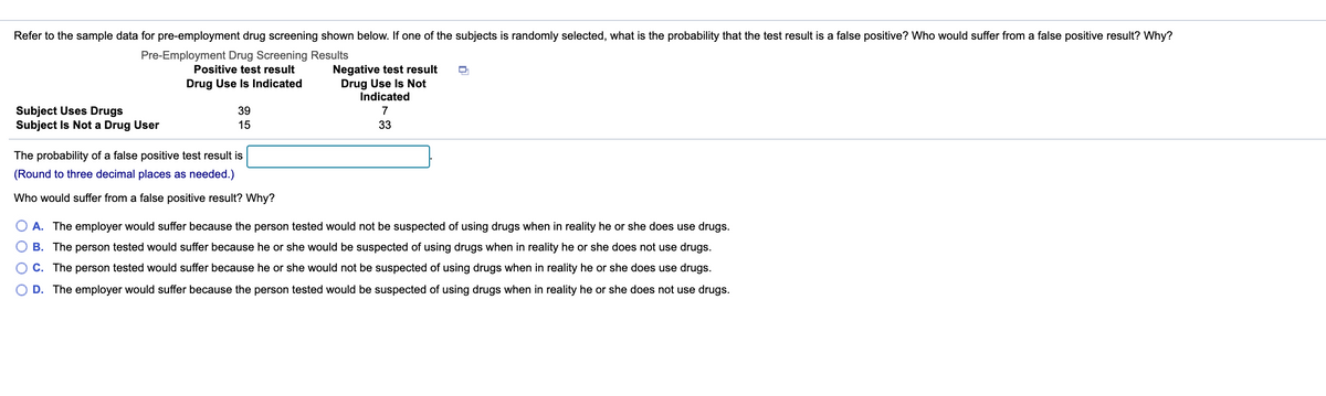 Refer to the sample data for pre-employment drug screening shown below. If one of the subjects is randomly selected, what is the probability that the test result is a false positive? Who would suffer from a false positive result? Why?
Pre-Employment Drug Screening Results
Negative test result
Drug Use Is Not
Indicated
Positive test result
Drug Use Is Indicated
Subject Uses Drugs
Subject Is Not a Drug User
39
7
15
33
The probability of a false positive test result is
(Round to three decimal places as needed.)
Who would suffer from a false positive result? Why?
O A. The employer would suffer because the person tested would not be suspected of using drugs when in reality he or she does use drugs.
B. The person tested would suffer because he or she would be suspected of using drugs when in reality he or she does not use drugs.
C. The person tested would suffer because he or she would not be suspected of using drugs when in reality he or she does use drugs.
D. The employer would suffer because the person tested would be suspected of using drugs when in reality he or she does not use drugs.
