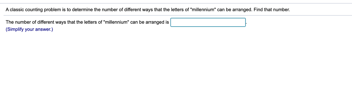 A classic counting problem is to determine the number of different ways that the letters of "millennium" can be arranged. Find that number.
The number of different ways that the letters of "millennium" can be arranged is
(Simplify your answer.)
