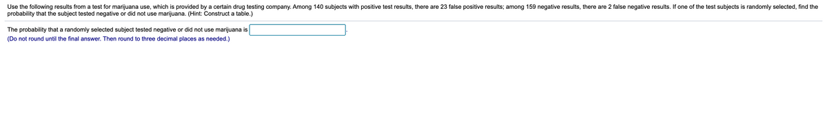 Use the following results from a test for marijuana use, which is provided by a certain drug testing company. Among 140 subjects with positive test results, there are 23 false positive results; among 159 negative results, there are 2 false negative results. If one of the test subjects is randomly selected, find the
probability that the subject tested negative or did not use marijuana. (Hint: Construct a table.)
The probability that a randomly selected subject tested negative or did not use marijuana is
(Do not round until the final answer. Then round to three decimal places as needed.)
