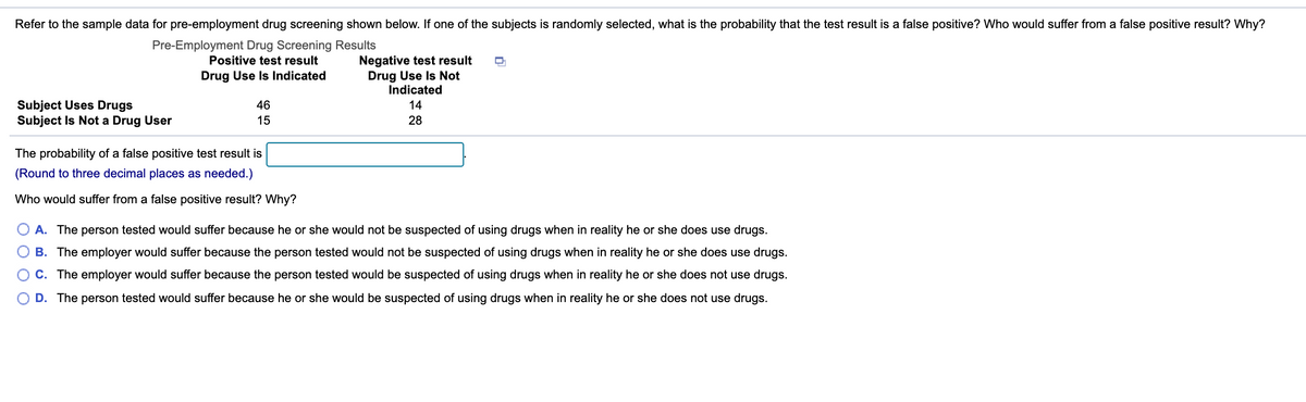 Refer to the sample data for pre-employment drug screening shown below. If one of the subjects is randomly selected, what is the probability that the test result is a false positive? Who would suffer from a false positive result? Why?
Pre-Employment Drug Screening Results
Positive test result
Negative test result
Drug Use Is Not
Indicated
Drug Use Is Indicated
Subject Uses Drugs
Subject Is Not a Drug User
46
14
15
28
The probability of a false positive test result is
(Round to three decimal places as needed.)
Who would suffer from a false positive result? Why?
A. The person tested would suffer because he or she would not be suspected of using drugs when in reality he or she does use drugs.
B. The employer would suffer because the person tested would not be suspected of using drugs when in reality he or she does use drugs.
C. The employer would suffer because the person tested would be suspected of using drugs when in reality he or she does not use drugs.
D. The person tested would suffer because he or she would be suspected of using drugs when in reality he or she does not use drugs.

