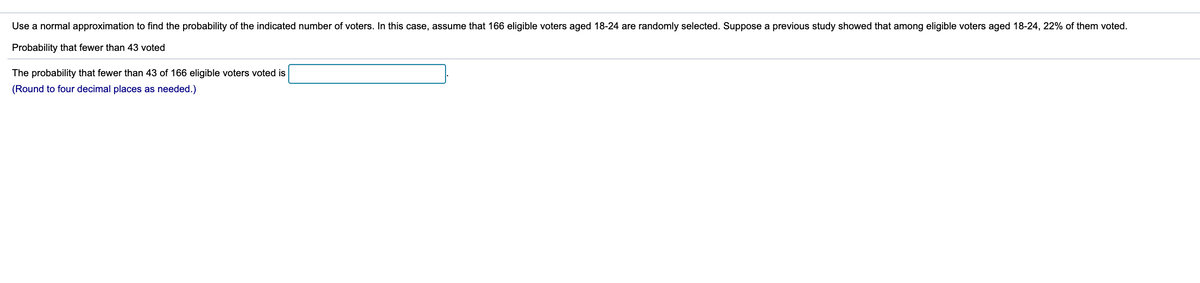 Use a normal approximation to find the probability of the indicated number of voters. In this case, assume that 166 eligible voters aged 18-24 are randomly selected. Suppose a previous study showed that among eligible voters aged 18-24, 22% of them voted.
Probability that fewer than 43 voted
The probability that fewer than 43 of 166 eligible voters voted is
(Round to four decimal places as needed.)
