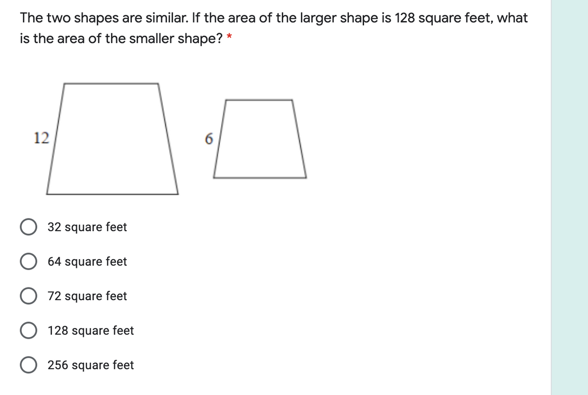 The two shapes are similar. If the area of the larger shape is 128 square feet, what
is the area of the smaller shape? *
12
32 square feet
64 square feet
72 square feet
128 square feet
O 256 square feet
