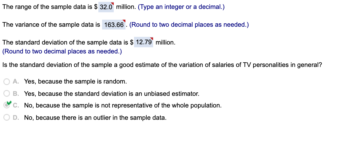 The range of the sample data is $ 32.0 million. (Type an integer or a decimal.)
The variance of the sample data is 163.66. (Round to two decimal places as needed.)
The standard deviation of the sample data is $ 12.79 million.
(Round to two decimal places as needed.)
Is the standard deviation of the sample a good estimate of the variation of salaries of TV personalities in general?
A. Yes, because the sample is random.
B. Yes, because the standard deviation is an unbiased estimator.
C. No, because the sample is not representative of the whole population.
D. No, because there is an outlier in the sample data.

