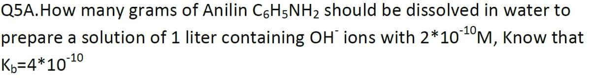 Q5A.How many grams of Anilin C6H5NH2 should be dissolved in water to
prepare a solution of 1 liter containing OH ions with 2*10ºM, Know that
-10
Kb=4*1010
