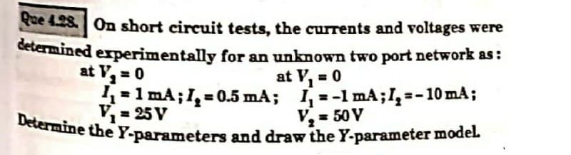 Que 4.28. On short circuit tests, the currents and voltages were
determined experimentally for an unknown two port network as :
at V₂ = 0
at V₁ = 0
1₁=1 mA; I₂ = 0.5 mA;
V₁=25V
I=-1 mA; I₂ =-10 mA;
V₂ = 50 V
Determine the Y-parameters and draw the Y-parameter model.