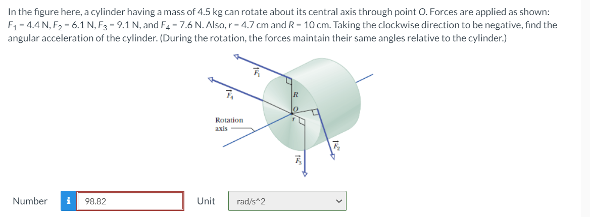 In the figure here, a cylinder having a mass of 4.5 kg can rotate about its central axis through point O. Forces are applied as shown:
F = 4.4 N, F2 = 6.1 N, F3 = 9.1 N, and F4 = 7.6 N. Also, r = 4.7 cm and R = 10 cm. Taking the clockwise direction to be negative, find the
angular acceleration of the cylinder. (During the rotation, the forces maintain their same angles relative to the cylinder.)
Rotation
axis
Number
i
98.82
Unit
rad/s^2
