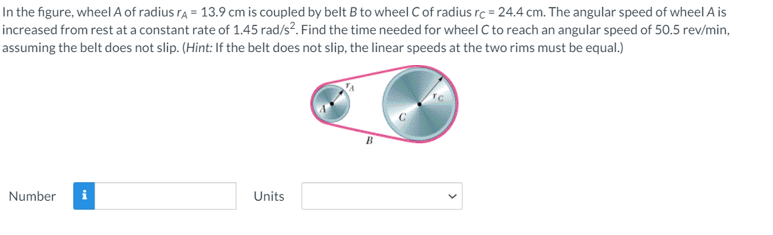 In the figure, wheel A of radiusrA = 13.9 cm is coupled by belt B to wheel C of radius rc = 24.4 cm. The angular speed of wheel A is
increased from rest at a constant rate of 1.45 rad/s². Find the time needed for wheel C to reach an angular speed of 50.5 rev/min,
assuming the belt does not slip. (Hint: If the belt does not slip, the linear speeds at the two rims must be equal.)
Number
i
Units
