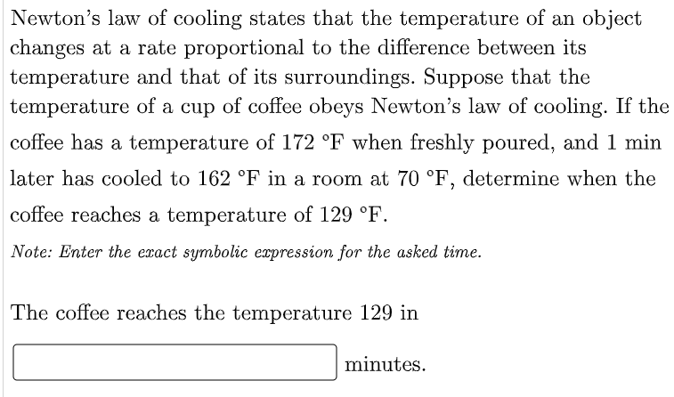 Newton's law of cooling states that the temperature of an object
changes at a rate proportional to the difference between its
temperature and that of its surroundings. Suppose that the
temperature of a cup of coffee obeys Newton's law of cooling. If the
coffee has a temperature of 172 °F when freshly poured, and 1 min
later has cooled to 162 °F in a room at 70 °F, determine when the
coffee reaches a temperature of 129 °F.
Note: Enter the exact symbolic expression for the asked time.
The coffee reaches the temperature 129 in
minutes.