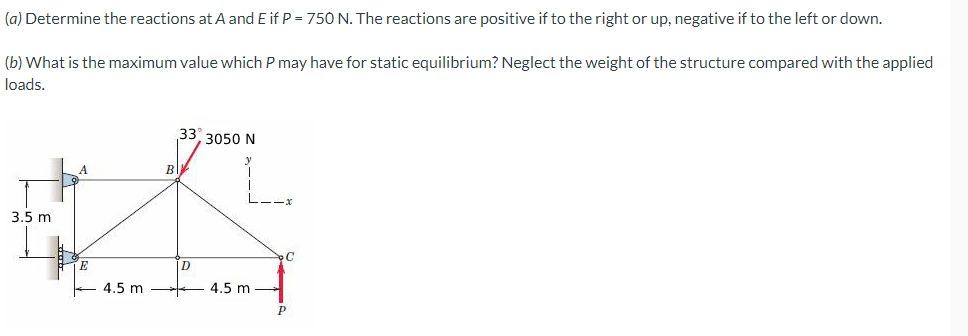 (a) Determine the reactions at A and E if P = 750 N. The reactions are positive if to the right or up, negative if to the left or down.
(b) What is the maximum value which P may have for static equilibrium? Neglect the weight of the structure compared with the applied
loads.
33 3050 N
A
3.5 m
4.5 m
4.5 m
B
D
P