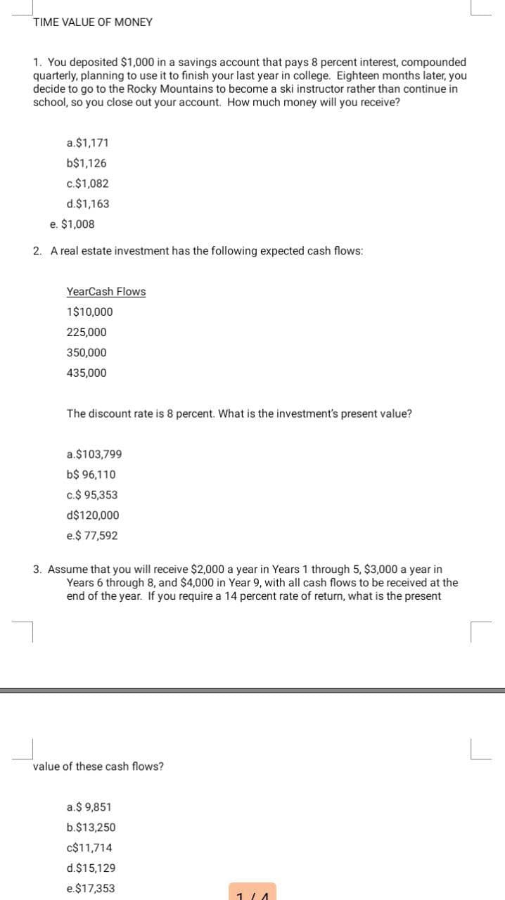 TIME VALUE OF MONEY
1. You deposited $1,000 in a savings account that pays 8 percent interest, compounded
quarterly, planning to use it to finish your last year in college. Eighteen months later, you
decide to go to the Rocky Mountains to become a ski instructor rather than continue in
school, so you close out your account. How much money will you receive?
a.$1,171
b$1,126
c.$1,082
d.$1,163
e. $1,008
2. A real estate investment has the following expected cash flows:
YearCash Flows
1$10,000
225,000
350,000
435,000
The discount rate is 8 percent. What is the investment's present value?
a.$103,799
b$ 96,110
c.$ 95,353
d$120,000
e.$ 77,592
3. Assume that you will receive $2,000 a year in Years 1 through 5, $3,000 a year in
Years 6 through 8, and $4,000 in Year 9, with all cash flows to be received at the
end of the year. If you require a 14 percent rate of return, what is the present
value of these cash flows?
a.$ 9,851
b.$13,250
c$11,714
d.$15,129
e.$17,353
