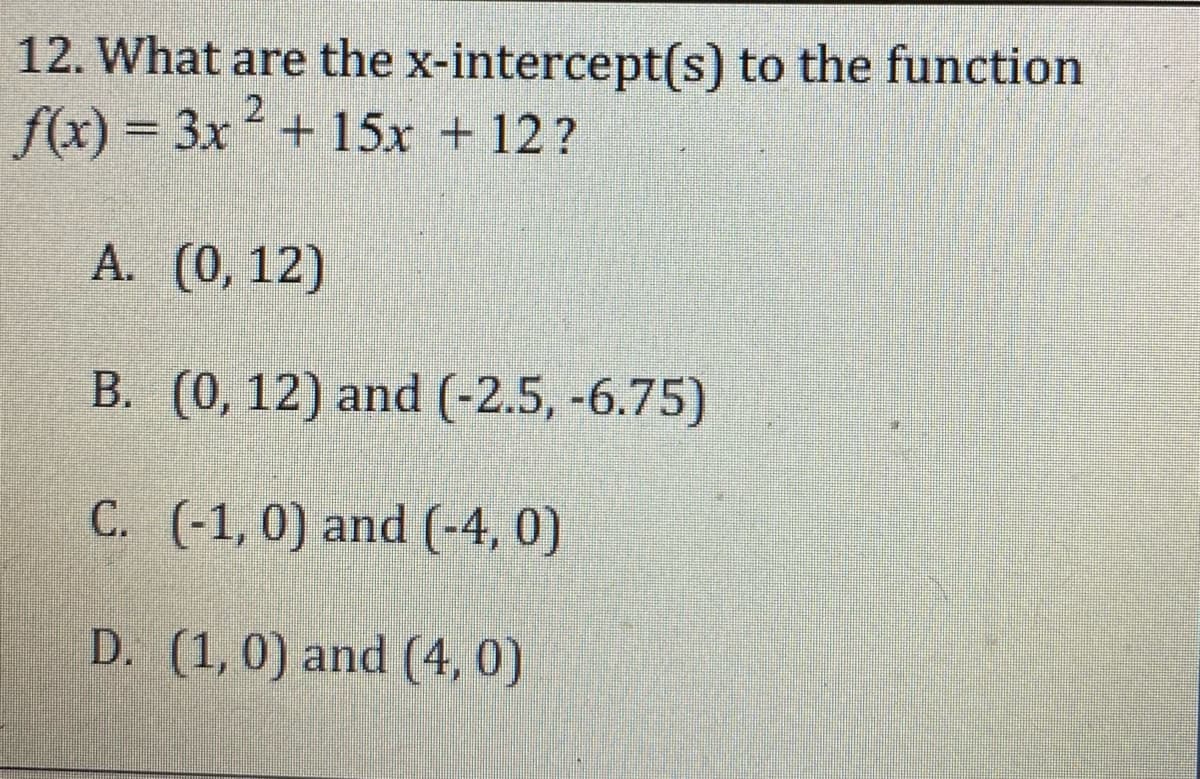 12. What are the x-intercept(s) to the function
f(x) = 3x+ 15x + 12?
2
%3D
A. (0, 12)
B. (0, 12) and (-2.5, -6.75)
C. (-1,0) and (-4, 0)
D. (1, 0) and (4, 0)
